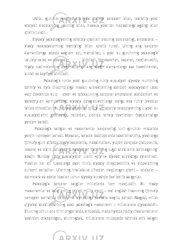 Ushbu guruhlar vaqtinchalik yoki doimiy xarakteri bilan, tashkiliy yoki stixiyali aloqalarning ustunligi bilan, maxsus yoki tor maqsadlarga egaligi bilan ajralib turadi. Siyosiy psixologiyaning tarkibiy qismlari o&#39;zining barqarorligi, emotsional – xissiy reaktsiyalarning rasmiyligi bilan ajralib turadi. Uning eng barqaror elementlariga odatda sog&#39;lom aql, mentalitet, u yoki bu guruhning psixologik uslubiy axloq va qokazolar kiritiladi. Harakatchan, beqaror, rivojlanuvchi, hissiy tuzilmalarning o&#39;zgarishlariga eng sezgir elementlarga esa havotirlanish, kutish va kayfiyat kiritiladi. Psixologik turlar yoki guruhning ruhiy xususiyati siyosiy muhitning doimiy va tipik chaqiriqlarga mazkur sub&#39;ektlarning standart reaktsiyasini uzoq vaqt davomida xulq - atvor va tafakkurning barqaror emotsional standartlari va stereotiplari ko&#39;rinishidagi siyosiy qo&#39;zg&#39;atuvchilarga o&#39;ziga xos ruhiy javoblar ishlab chiqadilar. Bu ruhiy elementlar milliy – madaniy taraqqiyotning u yoki bu xususiyatlarini aniqlashga, rollardan, alohida tarixiy davrlardan foydalanishga yordam beradi. Psixologik beliglar va mexanizmlar barqarorligi turli guruhlar mislolida yorqin namoyon bo&#39;ladi. Masalan, ko&#39;plab tadqiqotlarda isbotlanishicha, yoshlarga ijtimoiy gurh sifatida hissiy beqarorlik, maksimalizm, yuqori darajada qiziqqonlik, nazorat va o&#39;zini baholash funktsiyalari tizimining tugal shakllanib bo&#39;lmaganligi xosdir. Bunday ruhiy xususiyatlar ularni «qiyin» siyosat sub&#39;ektiga aylantiradi. Yoshlar har xil tuzoqlarga oson ilinib siyosiy chayqovchilik va aldovlarning qurboni bo&#39;ladilar. Ularning intellektual jihatdan rivojlangan qismi – talabalar – doimo erk va adolat idealari uchun siyosiy kurashda faol bo&#39;lib kelganlar. Psixologik barqaror belgilar millatlarda ham mavjuddir. Bu hissiy mexanizmlar va belgilarning tabiati milliy o&#39;zini – o&#39;zi anglash insonning ijtimoiy namoyon bo&#39;lishida qanday rol o&#39;ynashiga bevosita bog&#39;liq bo&#39;ladi. Negaki, millat qiyofasi shakllanishining bosh psixologik mexanizmi – millatlararo qiyoslashdir. Shuning uchun ona tilini o&#39;rganishda, e&#39;tiqodda, madaniyatda jiddiy cheklanishlarni boshidan o&#39;tkazmagan, shuningdek, millatlararo muloqotda ishtirok etib kelgan 