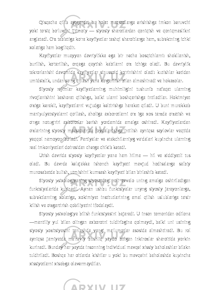 Qisqacha qilib aytganda, bu holat maqsadlarga erishishga imkon beruvchi yoki to&#39;siq bo&#39;luvchi ijtimoiy — siyosiy sharotlardan qoniqish va qoniqmaslikni anglatadi. O&#39;z tabiatiga ko&#39;ra kayfiyatlar tashqi sharoitlarga ham, sub&#39;ektning ichki xolatiga ham bog&#39;liqdir. Kayfiyatlar muayyan davriylikka ega bir necha bosqichlarni: shakllanish, burilish, ko&#39;tarilish, orqaga qaytish kabilarni o&#39;z ichiga oladi. Bu davriylik takrorlanishi davomida kayfiyatlar sinussoid ko&#39;rinishini oladi: kutishlar ketidan umidsizlik, undan so&#39;ng qulash yana ko&#39;garilish bilan almashinadi va hokazolar. Siyosiy rejimlar kayfiyatlarning muhimligini tushunib nafaqat ularning rivojlanishini bashorat qilishga, balki ularni boshqarishga intiladilar. Hokimiyat o&#39;ziga kerakli, kayfiyatlarni vujudga keltirishga harakat qiladi. U buni murakkab manipulyatsiyalarni qo&#39;llash, aholiga axborotlarni o&#39;z iga xos tarzda o&#39;zatish va o&#39;nga notug&#39;riri axborotlar berish yordamida amalga oshiradi. Kayfiyatlardan o&#39;zlarining siyosiy maqsadlarida foydalanishga intilish ayniqsa saylovlar vaqtida yaqqol namoyon bo&#39;ladi. Partiyalar va etakchilarniyg va&#39;dalari kupincha ularning real imkoniyatlari doirasidan chetga chikib ketadi. Utish davrida siyosiy kayfiyatlar yana ham hilma — hil va ziddiyatli tus oladi. Bu davrda kelajakka ishonch kayfiyati mavjud hodisalarga salbiy munosabatda bulish, utmishini kumsash kayfiyati bilan birlashib ketadi. Siyosiy psixologiyaning siyosatdagi roli avvalo uning amalga oshiriladigan funktsiyalarida kurinadi. Aynan ushbu funktsiyalar unyng siyosiy jarayonlarga, sub&#39;ektlarning xolatiga, xokimiyat institutlarining amal qilish uslublariga ta&#39;sir kilish va o&#39;zgartirish qobiliyatini ifodalaydi. Siyosiy psixologiya bilish funktsiyasini bajaradi. U inson tomonidan odilona —mantiliy yul bilan olingan axborotni tuldiribgina qolmaydi, balki uni uzining siyosiy pozitsiyasini tanlashda yangi ma&#39;lumotlar asosida almashtiradi. Bu rol ayniqsa jamiyatda ma&#39;naviy bushliq paydo bulgan inkirozlar sharoitida yorkin kurinadi. Bunday har paytda insonning individual mavqei xissiy baholashlar bilakn tuldiriladi. Boshqa har oitlarda kishilar u yoki bu mavqeini baholashda kupincha xissiyotlarni xisobga olavermaydilar. 