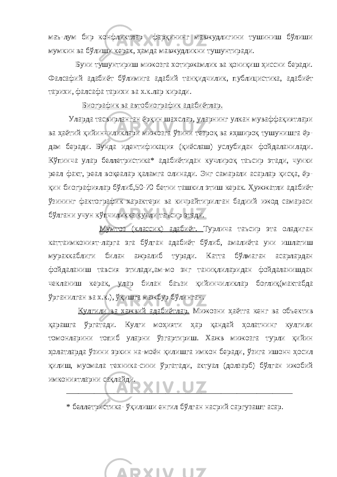 маъ-лум бир конфликтлар фарқининг мавжудлигини тушиниш бўлиши мумкин ва бўлиши керак, ҳамда мавжудликни тушунтиради. Буни тушунтириш мижозга хотиржамлик ва қониқиш ҳиссни беради. Фалсафий адабиёт бўлимига адабий танқидчилик, публицистика, адабиёт тарихи, фалсафа тарихи ва х.к.лар киради. Биографик ва автобиографик адабиётлар. Уларда тасвирланган ёрқин шахслар, уларнинг улкан муваффақиятлари ва ҳаётий қийинчиликлари мижозга ўзини тезроқ ва яҳшироқ тушунишга ёр- дам беради. Бунда идентификация (қиёслаш) услубидан фойдаланилади. Кўпинча улар беллетристика* адабиётидан кучлироқ таъсир этади, чунки реал факт, реал воқеалар қаламга олинади. Энг самарали асарлар қисқа, ёр- қин биографиялар бўлиб,50-70 бетни ташкил этиш керак. Ҳужжатли адабиёт ўзининг фактографик характери ва кичрайтирилган бадиий ижод самараси бўлгани учун кўпчиликка кучли таъсир этади. Мумтоз (классик) адабиёт. Турлича таъсир эта оладиган каттаимконият-ларга эга бўлган адабиёт бўлиб, амалиёта уни ишлатиш мураккаблиги билан ажралиб туради. Катта бўлмаган асарлардан фойдаланиш тавсия этилади,ам-мо энг таниқлиларидан фойдаланишдан чекланиш керак, улар билан баъзи қийинчиликлар боғлиқ(мактабда ўрганилган ва х.к.), ўқишга мажбур бўлинган. Кулгили ва хажвий адабиётлар. Мижозни ҳаётга кенг ва объектив қарашга ўргатади. Кулги моҳияти ҳар қандай ҳолатнинг кулгили томонларини топиб уларни ўзгартириш. Хажв мижозга турли қийин ҳолатларда ўзини эркин на-моён қилишга имкон беради, ўзига ишонч ҳосил қилиш, муомала техника-сини ўргатади, актуал (долзарб) бўлган ижобий имкониятларни сақлайди. ––––––––––––––––––––––––––––––––––––––––––––––––––––––––– * беллетристика - ўқ и л иш и енгил бўлган насрий саргузашт асар. 