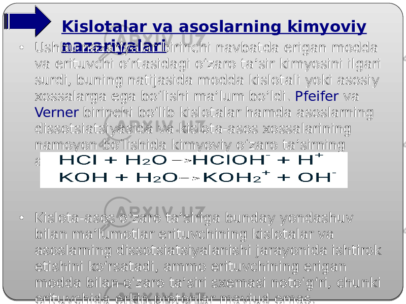 Kislotalar va asoslarning kimyoviy nazariyalari • Ushbu nazariyalar birinchi navbatda erigan modda va erituvchi o‘rtasidagi o‘zaro ta’sir kimyosini ilgari surdi, buning natijasida modda kislotali yoki asosiy xossalarga ega bo‘lishi ma’lum bo’ldi. Pfeifer va Verner birinchi bo‘lib kislotalar hamda asoslarning dissotsiatsiyasida va kislota-asos xossalarining namoyon bo‘lishida kimyoviy o‘zaro ta’sirning axamiyatini ko‘rsatdilar: • Kislota-asos o‘zaro ta’siriga bunday yondashuv bilan ma’lumotlar erituvchining kislotalar va asoslarning dissotsiatsiyalanishi jarayonida ishtirok etishini ko‘rsatadi, ammo erituvchining erigan modda bilan o‘zaro ta’siri sxemasi noto‘g‘ri, chunki erituvchida erkin protonlar mavjud emas. 