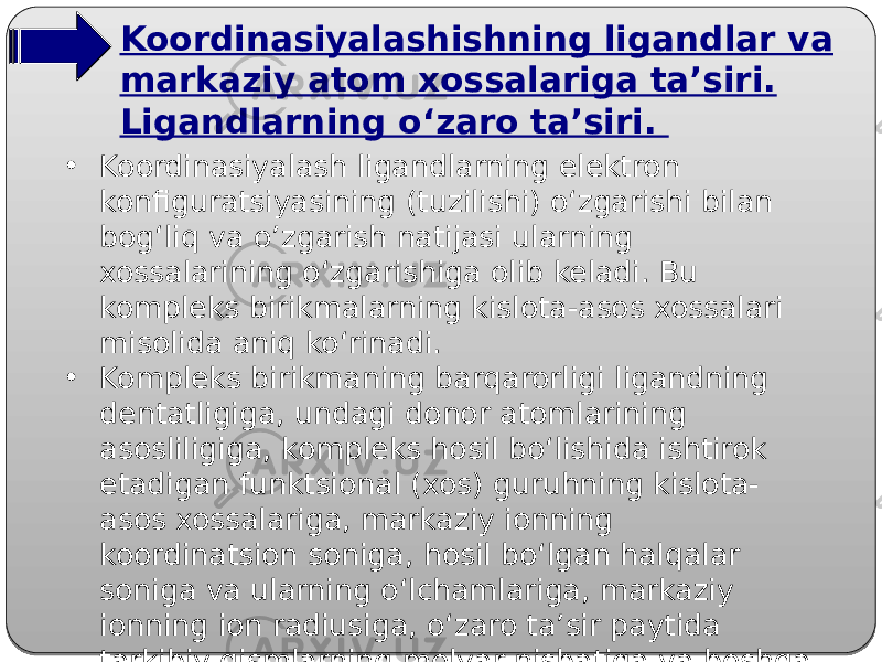 Koordinasiyalashishning ligandlar va markaziy atom xossalariga ta’siri. Ligandlarning o‘zaro ta’siri. • Koordinasiyalash ligandlarning elektron konfiguratsiyasining (tuzilishi) o‘zgarishi bilan bog‘liq va o’zgarish natijasi ularning xossalarining o‘zgarishiga olib keladi. Bu kompleks birikmalarning kislota-asos xossalari misolida aniq ko‘rinadi. • Kompleks birikmaning barqarorligi ligandning dentatligiga, undagi donor atomlarining asosliligiga, kompleks hosil bo‘lishida ishtirok etadigan funktsional (xos) guruhning kislota- asos xossalariga, markaziy ionning koordinatsion soniga, hosil bo‘lgan halqalar soniga va ularning o‘lchamlariga, markaziy ionning ion radiusiga, o‘zaro ta’sir paytida tarkibiy qismlarning molyar nisbatiga va boshqa omillarga bog‘liq. 