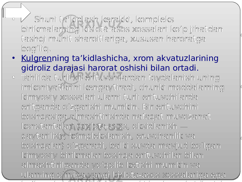 • Shuni ta’kidlash kerakki, kompleks birikmalarning kislota-asos xossalari ko‘p jihatdan tashqi muhit sharoitlariga, xususan haroratga bog‘liq. • Kulgren ning ta’kidlashicha, xrom akvatuzlarining gidroliz darajasi harorat oshishi bilan ortadi. • Tahlilda turli xil erituvchilardan foydalanish uning imkoniyatlarini kengaytiradi, chunki moddalarning kimyoviy xossalari ularni turli erituvchilarda eritganda o‘zgarishi mumkin. Bir erituvchini boshqasiga almashtirishda nafaqat muvozanat konstantalari (kislota-asos, oksidlanish — qaytarilish, komplekslanish, eruvchanlik va boshqalar) o‘zgaradi, balki suvda mavjud bo‘lgan kimyoviy birikmalar boshqa erituvchilar bilan almashtirilganda yo‘qolib ketishi mumkin va ularning o‘rniga yangi kislota-asos xossalariga ega bo‘lgan boshqa birikmalar yoki boshqa oksidlanish darajali yangi kompleks birikmalar paydo bo‘lishi mumkin. 