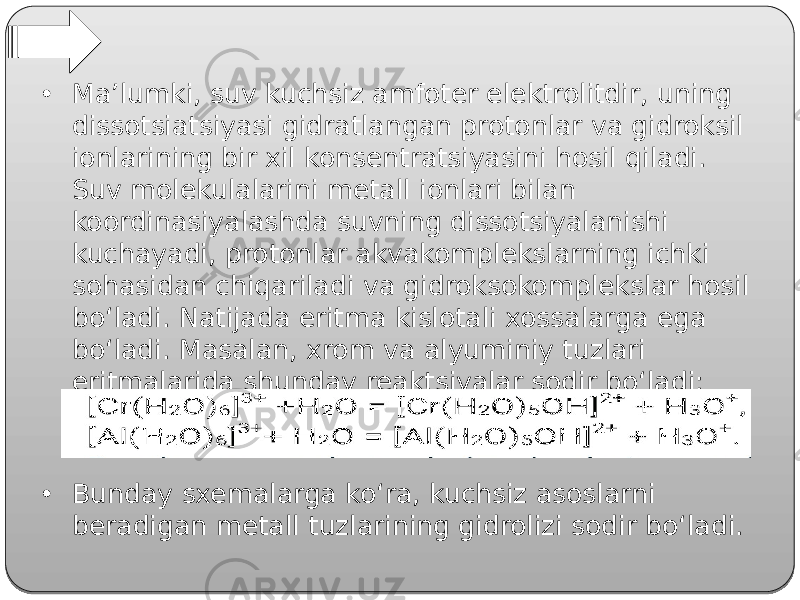 • Ma’lumki, suv kuchsiz amfoter elektrolitdir, uning dissotsiatsiyasi gidratlangan protonlar va gidroksil ionlarining bir xil konsentratsiyasini hosil qiladi. Suv molekulalarini metall ionlari bilan koordinasiyalashda suvning dissotsiyalanishi kuchayadi, protonlar akvakomplekslarning ichki sohasidan chiqariladi va gidroksokomplekslar hosil bo‘ladi. Natijada eritma kislotali xossalarga ega bo‘ladi. Masalan, xrom va alyuminiy tuzlari eritmalarida shunday reaktsiyalar sodir bo‘ladi: • Bunday sxemalarga ko‘ra, kuchsiz asoslarni beradigan metall tuzlarining gidrolizi sodir bo‘ladi. 