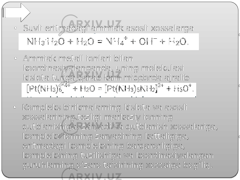 • Suvli eritmadagi ammiak asosli xossalarga ega: • Ammiak metall ionlari bilan koordinasiyalanganda, uning molekulasi kislota turiga qarab kam miqdorda ajralib chiqadi: • Kompleks birikmalarning kislota va asosli xossalarining tezligi markaziy ionning qutblanishiga, zaryadi va qutblanish xossalariga, kompleks ionning zaryadining kattaligiga, eritmadagi kompleksning barqarorligiga, kompleksning tuzilishiga va koordinasiyalangan guruhlarning o‘zaro ta’sirining xossaiga bog‘liq. 