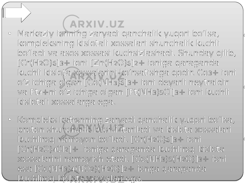 • Markaziy ionning zaryadi qanchalik yuqori bo‘lsa, kompleksning kislotali xossalari shunchalik kuchli bo‘ladi va asos xossasi kuchsizlashadi. Shunday qilib, [Cr(H 2 O) 6 ] 3 + ioni [Zn(H 2 O) 6 ] 2 + ioniga qaraganda kuchli kislota xossalarini ko‘rsatishga qodir. Co 3 + ioni o‘z ichiga olgan [Co(NH 3 ) 6 ] 3 + ioni deyarli neytraldir va Pt 4 +ni o‘z ichiga olgan [Pt(NH 3 ) 5 Cl] 3 + ioni kuchli kislotali xossalarga ega. • Kompleks kationning zaryadi qanchalik yuqori bo‘lsa, proton shunchalik kuchli itariladi va kislota xossalari kuchliroq namoyon bo‘ladi. [Cr(Н 2 О) 6 ] 3 + ioni [Cr(H 2 O) 4 Cl 2 ]+ ioniga qaraganda kuchliroq kislota xossalarini namoyish etadi. [Co(NH 3 ) 5 (H 2 O)] 3 + ioni esa [Co(NH 3 ) 4 (NO 2 )(H 2 O)] 2 + ionga qaraganda kuchliroq kislota xossalari ega. 