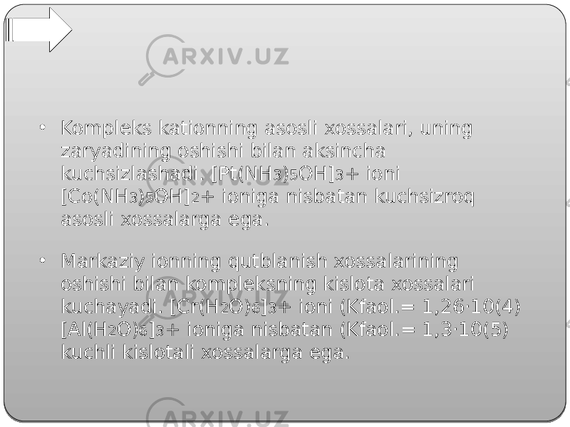 • Kompleks kationning asosli xossalari, uning zaryadining oshishi bilan aksincha kuchsizlashadi. [Pt(NH 3 ) 5 OH] 3 + ioni [Co(NH 3 ) 5 OH] 2 + ioniga nisbatan kuchsizroq asosli xossalarga ega. • Markaziy ionning qutblanish xossalarining oshishi bilan kompleksning kislota xossalari kuchayadi. [Cr(H 2 O) 6 ] 3 + ioni (Kfaol.= 1,26‧10(4) [Al(H 2 O) 6 ] 3 + ioniga nisbatan (Kfaol.= 1,3‧10(5) kuchli kislotali xossalarga ega. 