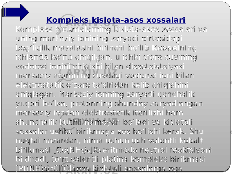 Kompleks kislota-asos xossalari Kompleks birikmalarning kislota-asos xossalari va uning markaziy ionining zaryadi o‘rtasidagi bog‘liqlik masalasini birinchi bo’lib Kossel ning ishlarida ko‘rib chiqilgan, u ichki sfera suvining vodorod ionini chiqishi bilan dissotsiatsiyasi markaziy atomning suvdagi vodorod ioni bilan elektrostatik o‘zaro ta’siridan kelib chiqishini aniqlagan. Markaziy ionning zaryadi qanchalik yuqori bo‘lsa, protonning shunday zaryadlangan markaziy iondan elektrostatik itarilishi ham shunchalik kuchli namoyon bo‘ladi va kislotali xossalar ushbu birikmaga xos bo‘lishi kerak. Shu nuqtai nazardan, nima uchun uch valentli kobalt birikmasi [Co(NH 3 ) 6 ]X 3 eritmada neytral reaktsiyani bildiradi, to‘rt valentli platina kompleks birikmasi [Pt(NH) 3 ) 5 Cl]Cl 3 esa kislotali xossalarga ega ekanligini tushuntirish mumkin bo’ladi. 