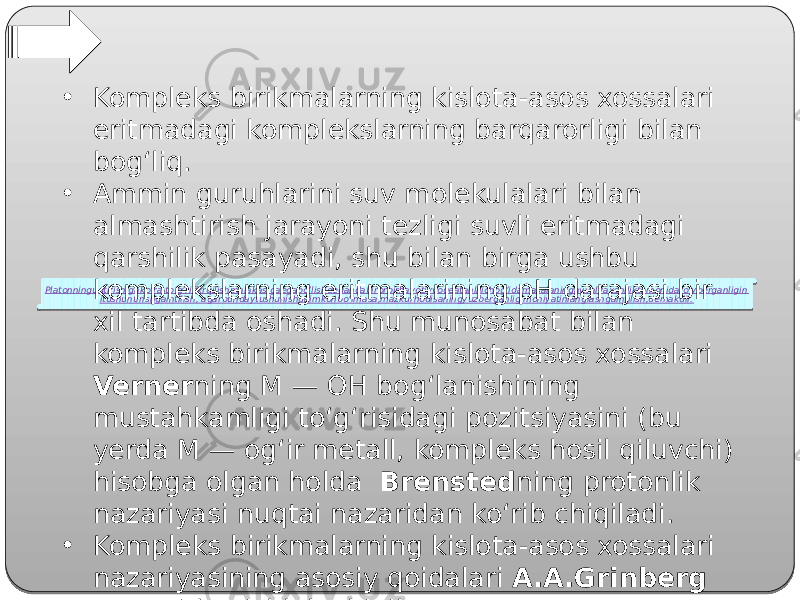 Platonninguqtirishigako’ra,to’g’rifikrqilishmalakasigaegabo’lishdegandabirorbirhayotiyvoqeatahlilichog’idamasalaningavvalyaxshiliktomonidaro’yberganligin itushuntirishgaintilish, agarbundaytushunishgaimkonbo’lmasa,mazkurhodisaningyuzberganligimohiyatinianglashgaintilish,demakdir.• Kompleks birikmalarning kislota-asos xossalari eritmadagi komplekslarning barqarorligi bilan bog‘liq. • Ammin guruhlarini suv molekulalari bilan almashtirish jarayoni tezligi suvli eritmadagi qarshilik pasayadi, shu bilan birga ushbu komplekslarning eritmalarining pH darajasi bir xil tartibda oshadi. Shu munosabat bilan kompleks birikmalarning kislota-asos xossalari Verner ning M — OH bog‘lanishining mustahkamligi to‘g‘risidagi pozitsiyasini (bu yerda M — og‘ir metall, kompleks hosil qiluvchi) hisobga olgan holda Brensted ning protonlik nazariyasi nuqtai nazaridan ko‘rib chiqiladi. • Kompleks birikmalarning kislota-asos xossalari nazariyasining asosiy qoidalari A.A.Grinberg tomonidan ishlab chiqilgan. 01 07 