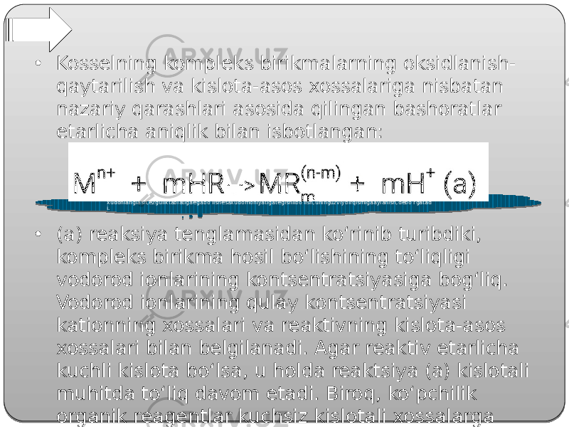 Platonezguliknianglash- xudonianglash,ezguliktabiatigaegabo’lishesaxudomohiyatigategishlibo’lish,uninguzviybirqismigaaylanish,debo’rgatad i.• Kosselning kompleks birikmalarning oksidlanish- qaytarilish va kislota-asos xossalariga nisbatan nazariy qarashlari asosida qilingan bashoratlar etarlicha aniqlik bilan isbotlangan: • (a) reaksiya tenglamasidan ko‘rinib turibdiki, kompleks birikma hosil bo‘lishining to‘liqligi vodorod ionlarining kontsentratsiyasiga bog‘liq. Vodorod ionlarining qulay kontsentratsiyasi kationning xossalari va reaktivning kislota-asos xossalari bilan belgilanadi. Agar reaktiv etarlicha kuchli kislota bo‘lsa, u holda reaktsiya (a) kislotali muhitda to‘liq davom etadi. Biroq, ko‘pchilik organik reagentlar kuchsiz kislotali xossalarga ega. 32 13 10 