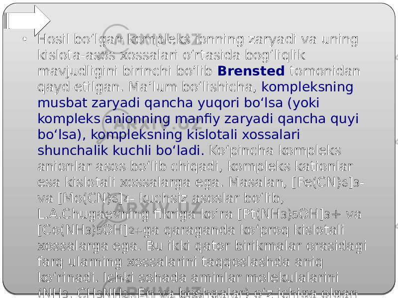 • Hosil bo‘lgan kompleks ionning zaryadi va uning kislota-asos xossalari o‘rtasida bog‘liqlik mavjudligini birinchi bo’lib Brensted tomonidan qayd etilgan. Ma’lum bo‘lishicha, kompleksning musbat zaryadi qancha yuqori bo‘lsa (yoki kompleks anionning manfiy zaryadi qancha quyi bo‘lsa), kompleksning kislotali xossalari shunchalik kuchli bo‘ladi. Ko‘pincha kompleks anionlar asos bo‘lib chiqadi, kompleks kationlar esa kislotali xossalarga ega. Masalan, [Fe(CN) 6 ] 3 - va [Mo(CN) 6 ] 4 - kuchsiz asoslar bo‘lib, L.A.Chugaevning fikriga ko’ra [Pt(NH 3 ) 5 OH] 3 + va [Co(NH 3 ) 5 OH] 2+ ga qaraganda ko‘proq kislotali xossalarga ega. Bu ikki qator birikmalar orasidagi farq ularning xossalarini taqqoslashda aniq ko‘rinadi. Ichki sohada aminlar molekulalarini (NH 3 , CH 3 NH 2 , En va boshqalar) o‘z ichiga olgan platina birikmalari amidorezkin tufayli kislotali xossalarga ega. 