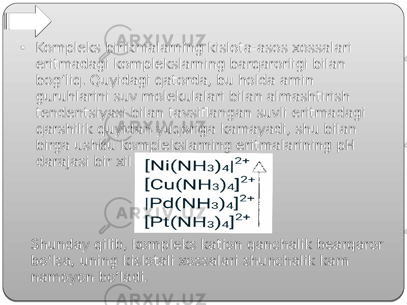 • Kompleks birikmalarning kislota-asos xossalari eritmadagi komplekslarning barqarorligi bilan bog‘liq. Quyidagi qatorda, bu holda amin guruhlarini suv molekulalari bilan almashtirish tendentsiyasi bilan tavsiflangan suvli eritmadagi qarshilik quyidan yuqoriga kamayadi, shu bilan birga ushbu komplekslarning eritmalarining pH darajasi bir xil tartibda oshadi: Shunday qilib, kompleks kation qanchalik bearqaror bo‘lsa, uning kislotali xossalari shunchalik kam namoyon bo’ladi. 