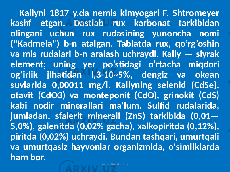 Kaliyni 1817 y.da nemis kimyogari F. Shtromeyer kashf etgan. Dastlab rux karbonat tarkibidan olingani uchun rux rudasining yunoncha nomi (&#34;Kadmeia&#34;) b-n atalgan. Tabiatda rux, qo’rg’oshin va mis rudalari b-n aralash uchraydi. Kaliy — siyrak element; uning yer po’stidagi o’rtacha miqdori ogʻirlik jihatidan l,3-10~5%, dengiz va okean suvlarida 0,00011 mg/l. Kaliyning selenid (CdSe), otavit (CdO3) va monteponit (CdO), grinokit (CdS) kabi nodir minerallari ma’lum. Sulfid rudalarida, jumladan, sfalerit minerali (ZnS) tarkibida (0,01— 5,0%), galenitda (0,02% gacha), xalkopiritda (0,12%), piritda (0,02%) uchraydi. Bundan tashqari, umurtqali va umurtqasiz hayvonlar organizmida, oʻsimliklarda ham bor. www.umid.zn.uz 