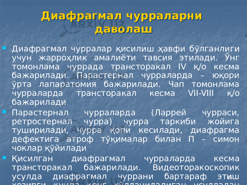 15Диафрагмал чурраларни даволашДиафрагмал чурраларни даволаш  Диафрагмал чурралар қисилиш ҳавфи бўлганлиги учун жарроҳлик амалиёти тавсия этилади. Ўнг томонлама чуррада трансторакал IV қ/о кесма бажарилади. Парастернал чурраларда – юқори ўрта лапаратомия бажарилади. Чап томонлама чурраларда трансторакал кесма VII-VIII қ/о бажарилади  Парастернал чурраларда (Ларрей чурраси, ретростернал чурра) чурра таркиби жойига туширилади, чурра қопи кесилади, диафрагма дефектига атроф тўқималар билан П – симон чоклар қўйилади  Қисилган диафрагмал чурраларда кесма трансторакал бажарилади. Видеоторакоскопик усулда диафрагмал чуррани бартараф этиш ҳозирги кунда кенг қўлланиладиган усулладан бири ҳисобланади 