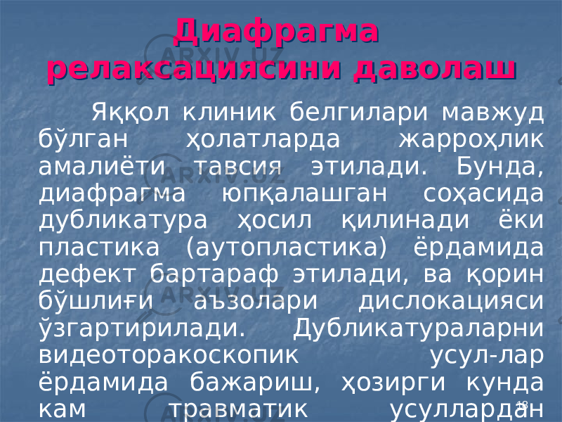 18Диафрагма релаксациясини даволаш Диафрагма релаксациясини даволаш Яққол клиник белгилари мавжуд бўлган ҳолатларда жарроҳлик амалиёти тавсия этилади. Бунда, диафрагма юпқалашган соҳасида дубликатура ҳосил қилинади ёки пластика (аутопластика) ёрдамида дефект бартараф этилади, ва қорин бўшлиғи аъзолари дислокацияси ўзгартирилади. Дубликатураларни видеоторакоскопик усул-лар ёрдамида бажариш, ҳозирги кунда кам травматик усуллардан ҳисобланади. 