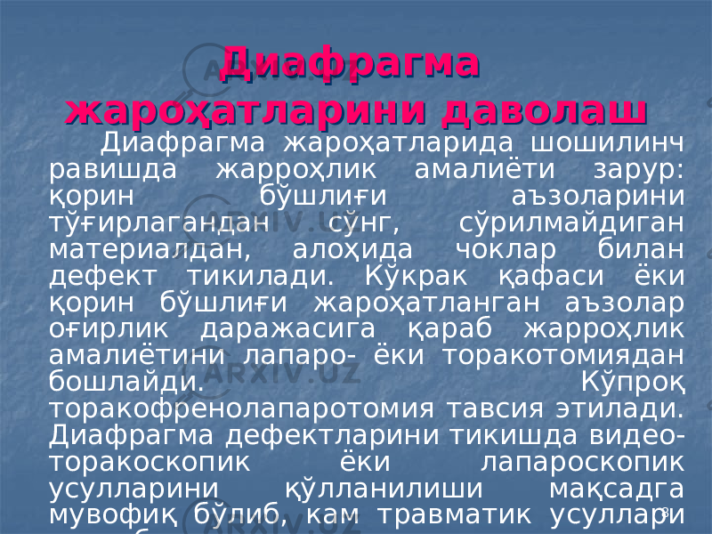 8Диафрагма жароҳатларини даволаш Диафрагма жароҳатларини даволаш Диафрагма жароҳатларида шошилинч равишда жарроҳлик амалиёти зарур: қорин бўшлиғи аъзоларини тўғирлагандан сўнг, сўрилмайдиган материалдан, алоҳида чоклар билан дефект тикилади. Кўкрак қафаси ёки қорин бўшлиғи жароҳатланган аъзолар оғирлик даражасига қараб жарроҳлик амалиётини лапаро- ёки торакотомиядан бошлайди. Кўпроқ торакофренолапаротомия тавсия этилади. Диафрагма дефектларини тикишда видео- торакоскопик ёки лапароскопик усулларини қўлланилиши мақсадга мувофиқ бўлиб, кам травматик усуллари таркибига киради. 