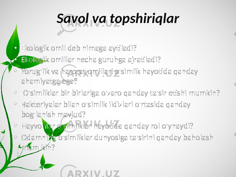 Savol va topshiriqlar • Ekologik omil deb nimaga aytiladi? • Ekologik omillar necha guruhga ajratiladi? • Yorug&#39;lik va harorat omillari o&#39;simlik hayotida qanday ahamiyatga ega? • O&#39;simliklar bir-birlariga o&#39;zaro qanday ta&#39;sir etishi mumkin? • Bakteriyalar bilan o&#39;simlik ildizlari o&#39;rtasida qanday bog&#39;lanish mavjud? • Hayvonlar o&#39;simliklar hayotida qanday rol o&#39;ynaydi? • Odamning o&#39;simliklar dunyosiga ta&#39;sirini qanday baholash mum-kin? 