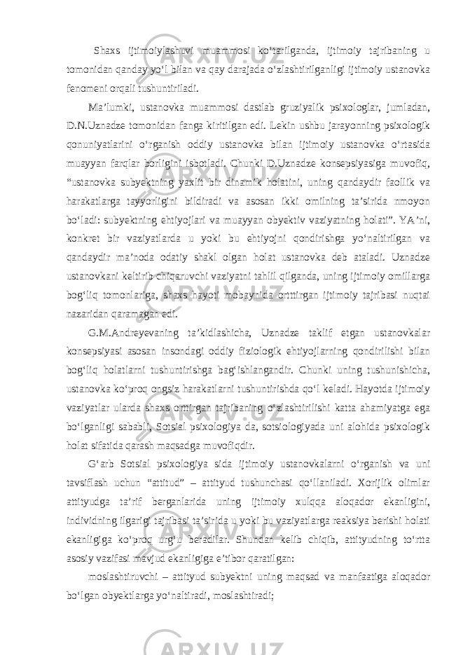 Shaxs ijtimoiylashuvi muammosi ko‘tarilganda, ijtimoiy tajribaning u tomonidan qanday yo‘l bilan va qay darajada o‘zlashtirilganligi ijtimoiy ustanovka fenomeni orqali tushuntiriladi. Ma’lumki, ustanovka muammosi dastlab gruziyalik psixologlar, jumladan, D.N.Uznadze tomonidan fanga kiritilgan edi. Lekin ushbu jarayonning psixologik qonuniyatlarini o‘rganish oddiy ustanovka bilan ijtimoiy ustanovka o‘rtasida muayyan farqlar borligini isbotladi. Chunki D.Uznadze konsepsiyasiga muvofiq, “ustanovka subyektning yaxlit bir dinamik holatini, uning qandaydir faollik va harakatlarga tayyorligini bildiradi va asosan ikki omilning ta’sirida nmoyon bo‘ladi: subyektning ehtiyojlari va muayyan obyektiv vaziyatning holati”. YA’ni, konkret bir vaziyatlarda u yoki bu ehtiyojni qondirishga yo‘naltirilgan va qandaydir ma’noda odatiy shakl olgan holat ustanovka deb ataladi. Uznadze ustanovkani keltirib chiqaruvchi vaziyatni tahlil qilganda, uning ijtimoiy omillarga bog‘liq tomonlariga, shaxs hayoti mobaynida ortttirgan ijtimoiy tajribasi nuqtai nazaridan qaramagan edi. G.M.Andreyevaning ta’kidlashicha, Uznadze taklif etgan ustanovkalar konsepsiyasi asosan insondagi oddiy fiziologik ehtiyojlarning qondirilishi bilan bog‘liq holatlarni tushuntirishga bag‘ishlangandir. Chunki uning tushunishicha, ustanovka ko‘proq ongsiz harakatlarni tushuntirishda qo‘l keladi. Hayotda ijtimoiy vaziyatlar ularda shaxs orttirgan tajribaning o‘zlashtirilishi katta ahamiyatga ega bo‘lganligi sababli, Sotsial psixologiya da, sotsiologiyada uni alohida psixologik holat sifatida qarash maqsadga muvofiqdir. G‘arb Sotsial psixologiya sida ijtimoiy ustanovkalarni o‘rganish va uni tavsiflash uchun “attitud” – attityud tushunchasi qo‘llaniladi. Xorijlik olimlar attityudga ta’rif berganlarida uning ijtimoiy xulqqa aloqador ekanligini, individning ilgarigi tajribasi ta’sirida u yoki bu vaziyatlarga reaksiya berishi holati ekanligiga ko‘proq urg‘u beradilar. Shundan kelib chiqib, attityudning to‘rtta asosiy vazifasi mavjud ekanligiga e’tibor qaratilgan: moslashtiruvchi – attityud subyektni uning maqsad va manfaatiga aloqador bo‘lgan obyektlarga yo‘naltiradi, moslashtiradi; 