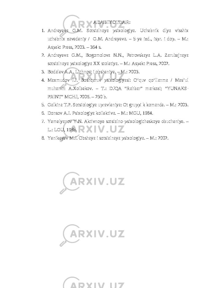 ADABIYOTLAR: 1. Andreyeva G.M. Sotsialnaya psixologiya. Uchebnik dlya visshix uchebnix zavedeniy / G.M. Andreyeva. – 5-ye izd., ispr. i dop. – M.: Aspekt Press, 2003. – 364 s. 2. Andreyeva G.M., Bogomolova N.N., Petrovskaya L.A. Zarubejnaya sotsialnaya psixologiya XX stoletiya. – M.: Aspekt Press, 2002. 3. Bodalev A.A. Lichnost i obsheniye. – M.: 2003. 4. Maxmudov I.I. Boshqaruv psixologiyasi: O‘quv qo‘llanma / Mas’ul muharrir: A.Xolbekov. – T.: DJQA “Rahbar” markazi; “YUNAKS- PRINT” MCHJ, 2006. – 230 b. 5. Galkina T.P. Sotsiologiya upravleniya: Ot gruppi k komande. – M.: 2003. 6. Donsov A.I. Psixologiya kollektiva. – M.: MGU, 1984. 7. Yemelyanov Y.N. Aktivnoye sotsialno-psixologicheskoye obucheniye. – L.: LGU, 1985. 8. Yenikeyev M.I. Obshaya i sotsialnaya psixologiya. – M.: 2002. 