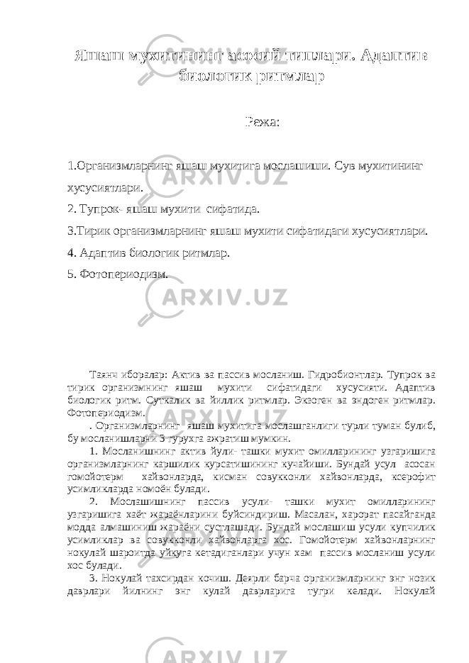 Я шаш мухитининг асосий типлари. Адаптив биологик ритмлар Режа: 1.Организмларнинг яшаш мухитига мослашиши. Сув мухитининг хусусиятлари. 2. Тупрок- яшаш мухити сифатида. 3.Тирик организмларнинг яшаш мухити сифатидаги хусусиятлари. 4. Адаптив биологик ритмлар. 5. Фотопериодизм. Таянч иборалар: Актив ва пассив мосланиш. Гидробионтлар. Тупрок ва тирик организмнинг яшаш мухити сифатидаги хусусияти. Адаптив биологик ритм. Суткалик ва йиллик ритмлар. Экзоген ва эндоген ритмлар. Фотопериодизм. . Организмларнинг яшаш мухитига мослашганлиги турли туман булиб, бу мосланишларни 3 гурухга ажратиш мумкин. 1. Мосланишнинг актив йули- ташки мухит омилларининг узгаришига организмларнинг каршилик курсатишининг кучайиши. Бундай усул асосан гомойотерм хайвонларда, кисман совукконли хайвонларда, ксерофит усимликларда номоён булади. 2. Мослашишнинг пассив усули- ташки мухит омилларининг узгаришига хаёт жараёнларини буйсиндириш. Масалан, харорат пасайганда модда алмашиниш жараёни сустлашади. Бундай мослашиш усули купчилик усимликлар ва совукконли хайвонларга хос. Гомойотерм хайвонларнинг нокулай шароитда уйкуга кетадиганлари учун хам пассив мосланиш усули хос булади. 3. Нокулай тахсирдан кочиш. Деярли барча организмларнинг энг нозик даврлари йилнинг энг кулай даврларига тугри келади. Нокулай 