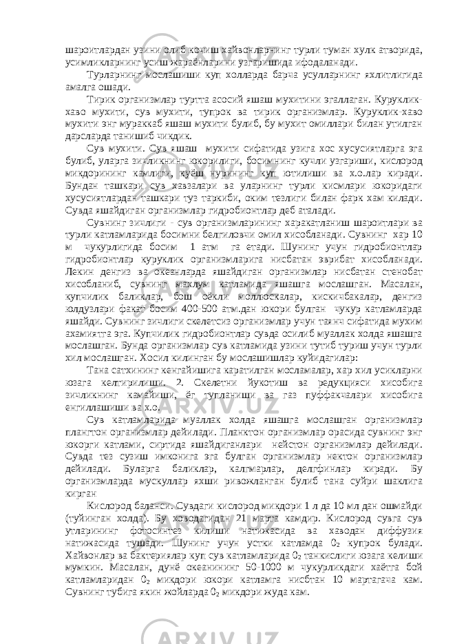 шароитлардан узини олиб кочиш хайвонларнинг турли туман хулк атворида, усимликларнинг усиш жараёнларини узгаришида ифодаланади. Турларнинг мослашиши куп холларда барча усулларнинг яхлитлигида амалга ошади. Тирик организмлар туртта асосий яшаш мухитини эгаллаган. Куруклик- хаво мухити, сув мухити, тупрок ва тирик организмлар. Куруклик-хаво мухити энг мураккаб яшаш мухити булиб, бу мухит омиллари билан утилган дарсларда танишиб чикдик. Сув мухити. Сув яшаш мухити сифатида узига хос хусусиятларга эга булиб, уларга зичликнинг юкорилиги, босимнинг кучли узгариши, кислород микдорининг камлиги, куёш нурининг куп ютилиши ва х.о.лар киради. Бундан ташкари сув хавзалари ва уларнинг турли кисмлари юкоридаги хусусиятлардан ташкари туз таркиби, оким тезлиги билан фарк хам килади. Сувда яшайдиган организмлар гидробионтлар деб аталади. Сувнинг зичлиги - сув организмларининг харакатланиш шароитлари ва турли катламларида босимни белгиловчи омил хисобланади. Сувнинг хар 10 м чукурлигида босим 1 атм га етади. Шунинг учун гидробионтлар гидробионтлар куруклик организмларига нисбатан эврибат хисобланади. Лекин денгиз ва океанларда яшайдиган организмлар нисбатан стенобат хисобланиб, сувнинг махлум катламида яшашга мослашган. Масалан, купчилик баликлар, бош оёкли моллюскалар, кискичбакалар, денгиз юлдузлари факат босим 400-500 атм.дан юкори булган чукур катламларда яшайди. Сувнинг зичлиги скелетсиз организмлар учун таянч сифатида мухим ахамиятга эга. Купчилик гидробионтлар сувда осилиб муаллак холда яшашга мослашган. Бунда организмлар сув катламида узини тутиб туриш учун турли хил мослашган. Хосил килинган бу мослашишлар куйидагилар: Тана сатхининг кенгайишига каратилган мосламалар, хар хил усикларни юзага келтирилиши. 2. Скелетни йукотиш ва редукцияси хисобига зичликнинг камайиши, ёг тупланиши ва газ пуффакчалари хисобига енгиллашиши ва х.о. Сув катламларида муаллак холда яшашга мослашган организмлар плангтон организмлар дейилади. Планктон организмлар орасида сувнинг энг юкорги катлами, сиртида яшайдиганлари нейстон организмлар дейилади. Сувда тез сузиш имконига эга булган организмлар нектон организмлар дейилади. Буларга баликлар, калгмарлар, делгфинлар киради. Бу организмларда мускуллар яхши ривожланган булиб тана суйри шаклига кирган Кислород баланси. Сувдаги кислород микдори 1 л да 10 мл дан ошмайди (туйинган холда). Бу ховодагидан 21 марта камдир. Кислород сувга сув утларининг фотосинтез килиши натижасида ва хаводан диффузия натижасида тушади. Шунинг учун устки катламда 0 2 купрок булади. Хайвонлар ва бактериялар куп сув катламларида 0 2 танкислиги юзага келиши мумкин. Масалан, дунё океанининг 50-1000 м чукурликдаги хаётга бой катламларидан 0 2 микдори юкори катламга нисбтан 10 мартагача кам. Сувнинг тубига якин жойларда 0 2 микдори жуда кам. 