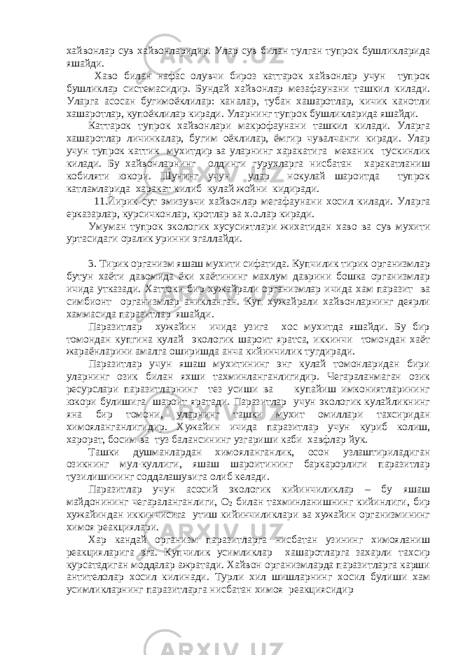 хайвонлар сув хайвонларидир. Улар сув билан тулган тупрок бушликларида яшайди. Хаво билан нафас олувчи бироз каттарок хайвонлар учун тупрок бушликлар системасидир. Бундай хайвонлар мезафаунани ташкил килади. Уларга асосан бугимоёклилар: каналар, тубан хашаротлар, кичик канотли хашаротлар, купоёклилар киради. Уларнинг тупрок бушликларида яшайди. Каттарок тупрок хайвонлари макрофаунани ташкил килади. Уларга хашаротлар личинкалар, бугим оёклилар, ёмгир чувалчанги киради. Улар учун тупрок каттик мухитдир ва уларнинг харакатига механик тускинлик килади. Бу хайвонларнинг олдинги гурухларга нисбатан харакатланиш кобиляти юкори. Шунинг учун улар нокулай шароитда тупрок катламларида харакат килиб кулай жойни кидиради. 11.Йирик сут эмизувчи хайвонлар мегафаунани хосил килади. Уларга ерказарлар, курсичконлар, кротлар ва х.о.лар киради. Умуман тупрок экологик хусусиятлари жихатидан хаво ва сув мухити уртасидаги оралик уринни эгаллайди. 3. Тирик организм яшаш мухити сифатида. Купчилик тирик организмлар бутун хаёти давомида ёки хаётининг махлум даврини бошка организмлар ичида утказади. Хаттоки бир хужайрали организмлар ичида хам паразит ва симбионт организмлар аникланган. Куп хужайрали хайвонларнинг деярли хаммасида паразитлар яшайди. Паразитлар хужайин ичида узига хос мухитда яшайди. Бу бир томондан купгина кулай экологик шароит яратса, иккинчи томондан хаёт жараёнларини амалга оширишда анча кийинчилик тугдиради. Паразитлар учун яшаш мухитининг энг кулай томонларидан бири уларнинг озик билан яхши тахминланганлигидир. Чегараланмаган озик ресурслари паразитларнинг тез усиши ва купайиш имкониятларининг юкори булишига шароит яратади. Паразитлар учун экологик кулайликнинг яна бир томони, уларнинг ташки мухит омиллари тахсиридан химояланганлигидир. Хужайин ичида паразитлар учун куриб колиш, харорат, босим ва туз балансининг узгариши каби хавфлар йук. Ташки душманлардан химояланганлик, осон узлаштириладиган озикнинг мул-куллиги, яшаш шароитининг баркарорлиги паразитлар тузилишининг соддалашувига олиб келади. Паразитлар учун асосий экологик кийинчиликлар – бу яшаш майдонининг чегараланганлиги, О 2 билан тахминланишнинг кийинлиги, бир хужайиндан иккинчисига утиш кийинчиликлари ва хужайин организмининг химоя реакциялари. Хар кандай организм паразитларга нисбатан узининг химояланиш реакцияларига эга. Купчилик усимликлар хашаротларга захарли тахсир курсатадиган моддалар ажратади. Хайвон организмларда паразитларга карши антителолар хосил килинади. Турли хил шишларнинг хосил булиши хам усимликларнинг паразитларга нисбатан химоя реакциясидир 