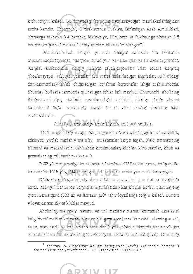 kishi to’g’ri keladi. Bu dunyodagi ko’pgina rivojlanayotgan mamlakatlardagidan ancha kamdir. Chunonchi, O’zbekistonda Turkiya, Birlashgan Arab Amirliklari, Koreyaga nisbatan 3-4 barobar, Malayziya, Hindiston va Pokistonga nisbatan 6-8 barobar ko’p aholi malakali tibbiy yordam bilan ta’minlangan”. 1 Mamlakatimizda istiqlol yillarida tibbiyot sohasida tub islohotlar o’tkazilmoqda (ayniqsa, “Sog’lom avlod yili” va “Homiylar va shifokorlar yili”da). Ko’plab shifoxonalar xorijiy tibbiyot asbob-anjomlari bilan tobora ko’proq jihozlanayapti. Tibbiyot vositalari (bir marta ishlatiladigan shpritslar, turli xildagi dori-darmonlar) ishlab chiqaradigan qo’shma korxonalar ishga tushirilmoqda. Shunday bo’lsada tarmoqda qilinadigan ishlar hali mavjud. Chunonchi, aholining tibbiyot-sanitariya, ekologik savodxonligini oshirish, aholiga tibbiy xizmat ko’rsatishni ilg’or zamonaviy asosda tashkil etish hozirgi davrning bosh vazifasidandir. Aholiga madaniy-ma’rifiy xizmat ko’rsatish. Ma’lumki, tarixiy rivojlanish jarayonida o’zbek xalqi ajoyib me’morchilik, adabiyot, yuzlab madaniy-ma’rifiy muassasalar barpo etgan. Xalq ommasining bilimini va madaniyatini oshirishda kutubxonalar, klublar, kino-teatrlar, kitob va gazetalarning roli benihoya kattadir. 2002 yil ma’lumotiga ko’ra, respublikamizda 5936 ta kutubxona bo’lgan. Bu ko’rsatkich 1915 yilga (14 ta bo’lgan ) nisbatan bir-necha yuz marta ko’paygan. O’zbekistonning madaniy dam olish muassasalari ham doimo rivojlanib bordi. 2002 yil ma’lumoti bo’yicha, mamlakatda 2809 klublar bo’lib, ularning eng qismi Samarqand (500 ta) va Xorazm (304 ta) viloyatlariga to’g’ri keladi. Buxoro viloyatida esa 152 ta klublar mavjud. Aholining ma’naviy ravnaqi va uni madaniy xizmat ko’rsatish darajasini belgilovchi muhim ko’rsatkichlardan biri gazeta va jurnallar nashri, ularning adadi, radio, televidenie va hokazolar xizmatidan foydalanishdir. Hozirda har bir viloyat va katta shaharlarimiz o’zining televideniyasi, radio va matbuotiga ega. Ommaviy 1 Karimov I.A. O’zbekiston XXI asr bo’sag’asida: xavfsizlikka tahdid, barqarorlik shartlari va taraqqiyot kafolatlari . –T.: &#34;O’zbekiston&#34;, 1997. 267 b. 