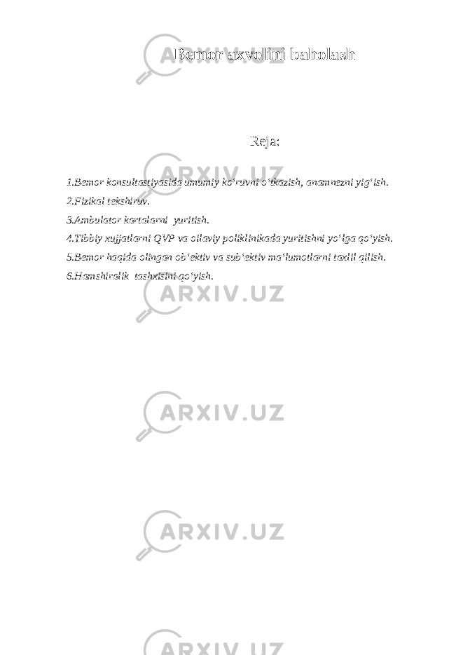 Bemor axvolini baholash Reja: 1.Bemor konsultastiyasida umumiy ko‘ruvni o‘tkazish, anamnezni yig‘ish. 2.Fizikal tekshiruv. 3.Ambulator kartalarni yuritish. 4.Tibbiy xujjatlarni QVP va oilaviy poliklinikada yuritishni yo‘lga qo‘yish. 5.Bemor haqida olingan ob‘ektiv va sub‘ektiv ma‘lumotlarni taxlil qilish. 6.Hamshiralik tashxisini qo‘yish. 