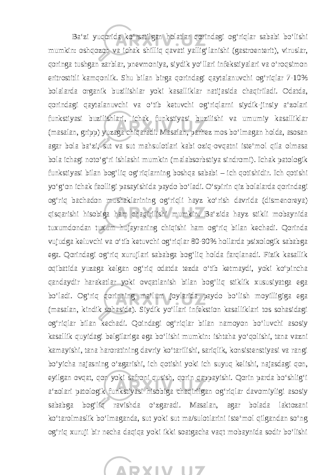 Ba‘zi yuqorida ko‘rsatilgan holatlar qorindagi og‘riqlar sababi bo‘lishi mumkin: oshqozon va ichak shilliq qavati yallig‘lanishi (gastroenterit), viruslar, qoringa tushgan zarblar, pnevmoniya, siydik yo‘llari infekstiyalari va o‘roqsimon eritrostitli kamqonlik. Shu bilan birga qorindagi qaytalanuvchi og‘riqlar 7-10% bolalarda organik buzilishlar yoki kasalliklar natijasida chaqiriladi. Odatda, qorindagi qaytalanuvchi va o‘tib ketuvchi og‘riqlarni siydik-jinsiy a‘zolari funkstiyasi buzilishlari, ichak funkstiyasi buzilishi va umumiy kasalliklar (masalan, gripp) yuzaga chiqaradi. Masalan, parhez mos bo‘lmagan holda, asosan agar bola ba‘zi, sut va sut mahsulotlari kabi oziq-ovqatni iste‘mol qila olmasa bola ichagi noto‘g‘ri ishlashi mumkin (malabsorbstiya sindromi). Ichak patologik funkstiyasi bilan bog‘liq og‘riqlarning boshqa sababi – ich qotishidir. Ich qotishi yo‘g‘on ichak faolligi pasayishida paydo bo‘ladi. O‘spirin qiz bolalarda qorindagi og‘riq bachadon mushaklarining og‘riqli hayz ko‘rish davrida (dismenoreya) qisqarishi hisobiga ham chaqirilishi mumkin. Ba‘zida hayz stikli mobaynida tuxumdondan tuxum hujayraning chiqishi ham og‘riq bilan kechadi. Qorinda vujudga keluvchi va o‘tib ketuvchi og‘riqlar 80-90% hollarda psixologik sababga ega. Qorindagi og‘riq xurujlari sababga bog‘liq holda farqlanadi. Fizik kasallik oqibatida yuzaga kelgan og‘riq odatda tezda o‘tib ketmaydi, yoki ko‘pincha qandaydir harakatlar yoki ovqatlanish bilan bog‘liq stiklik xususiyatga ega bo‘ladi. Og‘riq qorinning ma‘lum joylarida paydo bo‘lish moyilligiga ega (masalan, kindik sohasida). Siydik yo‘llari infekstion kasalliklari tos sohasidagi og‘riqlar bilan kechadi. Qoindagi og‘riqlar bilan namoyon bo‘luvchi asosiy kasallik quyidagi belgilariga ega bo‘lishi mumkin: ishtaha yo‘qolishi, tana vazni kamayishi, tana haroratining davriy ko‘tarilishi, sariqlik, konsistenstiyasi va rangi bo‘yicha najasning o‘zgarishi, ich qotishi yoki ich suyuq kelishi, najasdagi qon, eyilgan ovqat, qon yoki safroni qusish, qorin qappayishi. Qorin parda bo‘shlig‘i a‘zolari patologik funkstiyasi hisobiga chaqirilgan og‘riqlar davomiyligi asosiy sababga bog‘liq ravishda o‘zgaradi. Masalan, agar bolada laktozani ko‘tarolmaslik bo‘lmaganda, sut yoki sut ma/sulotlarini iste‘mol qilgandan so‘ng og‘riq xuruji bir necha daqiqa yoki ikki soatgacha vaqt mobaynida sodir bo‘lishi 