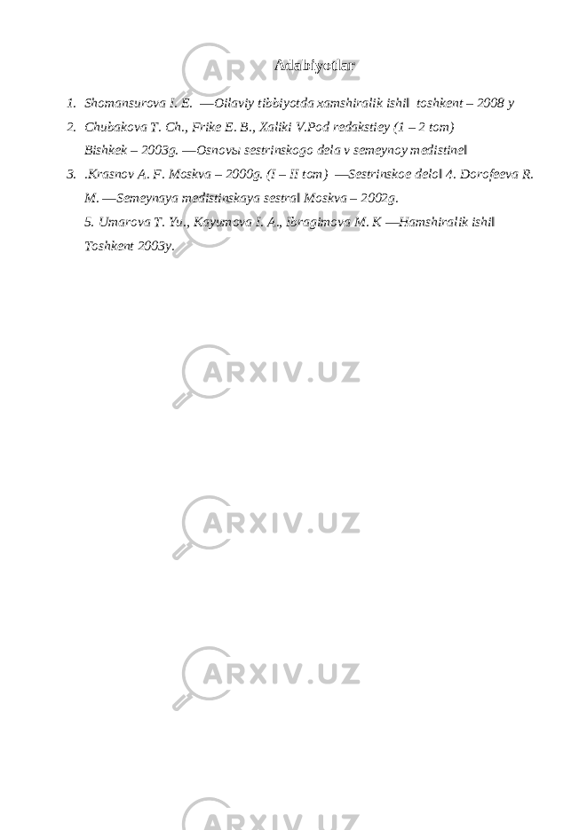 Adabiyotlar 1. Shomansurova I. E. ―Oilaviy tibbiyotda xamshiralik ishi‖ toshkent – 2008 y 2. Chubakova T. Ch., Frike E. B., Xaliki V.Pod redakstiey (1 – 2 tom) Bishkek – 2003g. ―Osnov ы sestrinskogo dela v semeynoy medistine‖ 3. .Krasnov A. F. Moskva – 2000g. (I – II tom) ―Sestrinskoe delo‖ 4. Dorofeeva R. M. ―Semeynaya medistinskaya sestra‖ Moskva – 2002g. 5. Umarova T. Yu., Kayumova I. A., Ibragimova M. K ―Hamshiralik ishi‖ Toshkent 2003y. 