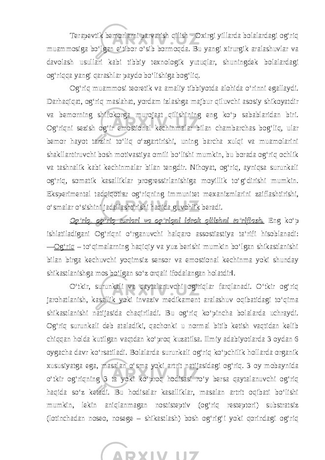 Terapevtik bemorlarni parvarish qilish - Oxirgi yillarda bolalardagi og‘riq muammosiga bo‘lgan e‘tibor o‘sib bormoqda. Bu yangi xirurgik aralashuvlar va davolash usullari kabi tibbiy texnologik yutuqlar, shuningdek bolalardagi og‘riqqa yangi qarashlar paydo bo‘lishiga bog‘liq. Og‘riq muammosi teoretik va amaliy tibbiyotda alohida o‘rinni egallaydi. Darhaqiqat, og‘riq maslahat, yordam izlashga majbur qiluvchi asosiy shikoyatdir va bemorning shifokorga murojaat qilishining eng ko‘p sabablaridan biri. Og‘riqni sezish og‘ir emostional kechinmalar bilan chambarchas bog‘liq, ular bemor hayot tarzini to‘liq o‘zgartirishi, uning barcha xulqi va muamolarini shakllantiruvchi bosh motivastiya omili bo‘lishi mumkin, bu borada og‘riq ochlik va tashnalik kabi kechinmalar bilan tengdir. Nihoyat, og‘riq, ayniqsa surunkali og‘riq, somatik kasalliklar progressirlanishiga moyillik to‘g‘dirishi mumkin. Eksperimental tadqiqotlar og‘riqning immunitet mexanizmlarini zaiflashtirishi, o‘smalar o‘sishini jadallashtirishi haqida guvohlik beradi. Og’riq, og’riq turlari va og’riqni idrok qilishni ta’riflash. Eng ko‘p ishlatiladigani Og‘riqni o‘rganuvchi halqaro assostiastiya ta‘rifi hisoblanadi: ― Og‘riq – to‘qimalarning haqiqiy va yuz berishi mumkin bo‘lgan shikastlanishi bilan birga kechuvchi yoqimsiz sensor va emostional kechinma yoki shunday shikastlanishga mos bo‘lgan so‘z orqali ifodalangan holatdir‖. O‘tkir, surunkali va qaytalanuvchi og‘riqlar farqlanadi. O‘tkir og‘riq jarohatlanish, kasallik yoki invaziv medikament aralashuv oqibatidagi to‘qima shikastlanishi natijasida chaqiriladi. Bu og‘riq ko‘pincha bolalarda uchraydi. Og‘riq surunkali deb ataladiki, qachonki u normal bitib ketish vaqtidan kelib chiqqan holda kutilgan vaqtdan ko‘proq kuzatilsa. Ilmiy adabiyotlarda 3 oydan 6 oygacha davr ko‘rsatiladi. Bolalarda surunkali og‘riq ko‘pchilik hollarda organik xususiyatga ega, masalan o‘sma yoki artrit natijasidagi og‘riq. 3 oy mobaynida o‘tkir og‘riqning 3 ta yoki ko‘proq hodisasi ro‘y bersa qaytalanuvchi og‘riq haqida so‘z ketadi. Bu hodisalar kasalliklar, masalan artrit oqibati bo‘lishi mumkin, lekin aniqlanmagan nostisteptiv (og‘riq resteptori) substratsiz (lotinchadan noseo, nosege – shikastlash) bosh og‘rig‘i yoki qorindagi og‘riq 