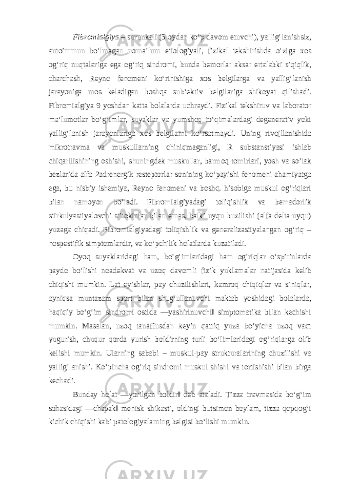 Fibromialgiya – surunkali (3 oydan ko‘p davom etuvchi), yallig‘lanishsiz, autoimmun bo‘lmagan noma‘lum etiologiyali, fizikal tekshirishda o‘ziga xos og‘riq nuqtalariga ega og‘riq sindromi, bunda bemorlar aksar ertalabki siqiqlik, charchash, Reyno fenomeni ko‘rinishiga xos belgilarga va yallig‘lanish jarayoniga mos keladigan boshqa sub‘ektiv belgilariga shikoyat qilishadi. Fibromialgiya 9 yoshdan katta bolalarda uchraydi. Fizikal tekshiruv va laborator ma‘lumotlar bo‘g‘imlar, suyaklar va yumshoq to‘qimalardagi degenerativ yoki yallig‘lanish jarayonlariga xos belgilarni ko‘rsatmaydi. Uning rivojllanishida mikrotravma va muskullarning chiniqmaganligi, R substanstiyasi ishlab chiqarilishining oshishi, shuningdek muskullar, barmoq tomirlari, yosh va so‘lak bezlarida alfa 2adrenergik resteptorlar sonining ko‘payishi fenomeni ahamiyatga ega, bu nisbiy ishemiya, Reyno fenomeni va boshq. hisobiga muskul og‘riqlari bilan namoyon bo‘ladi. Fibromialgiyadagi toliqishlik va bemadorlik stirkulyastiyalovchi stitokinlar bilan emas, balki uyqu buzilishi (alfa-delta-uyqu) yuzaga chiqadi. Fibromialgiyadagi toliqishlik va generalizastiyalangan og‘riq – nospestifik simptomlardir, va ko‘pchilik holatlarda kuzatiladi. Oyoq suyaklaridagi ham, bo‘g‘imlaridagi ham og‘riqlar o‘spirinlarda paydo bo‘lishi noadekvat va uzoq davomli fizik yuklamalar natijasida kelib chiqishi mumkin. Lat eyishlar, pay chuzilishlari, kamroq chiqiqlar va siniqlar, ayniqsa muntazam sport bilan shug‘ullanuvchi maktab yoshidagi bolalarda, haqiqiy bo‘g‘im sindromi ostida ―yashirinuvchi‖ simptomatika bilan kechishi mumkin. Masalan, uzoq tanaffusdan keyin qattiq yuza bo‘yicha uzoq vaqt yugurish, chuqur qorda yurish boldirning turli bo‘limlaridagi og‘riqlarga olib kelishi mumkin. Ularning sababi – muskul-pay strukturalarining chuzilishi va yallig‘lanishi. Ko‘pincha og‘riq sindromi muskul shishi va tortishishi bilan birga kechadi. Bunday holat ―yorilgan boldir‖ deb ataladi. Tizza travmasida bo‘g‘im sohasidagi ―chapak‖ menisk shikasti, oldingi butsimon boylam, tizza qopqog‘i kichik chiqishi kabi patologiyalarning belgisi bo‘lishi mumkin. 