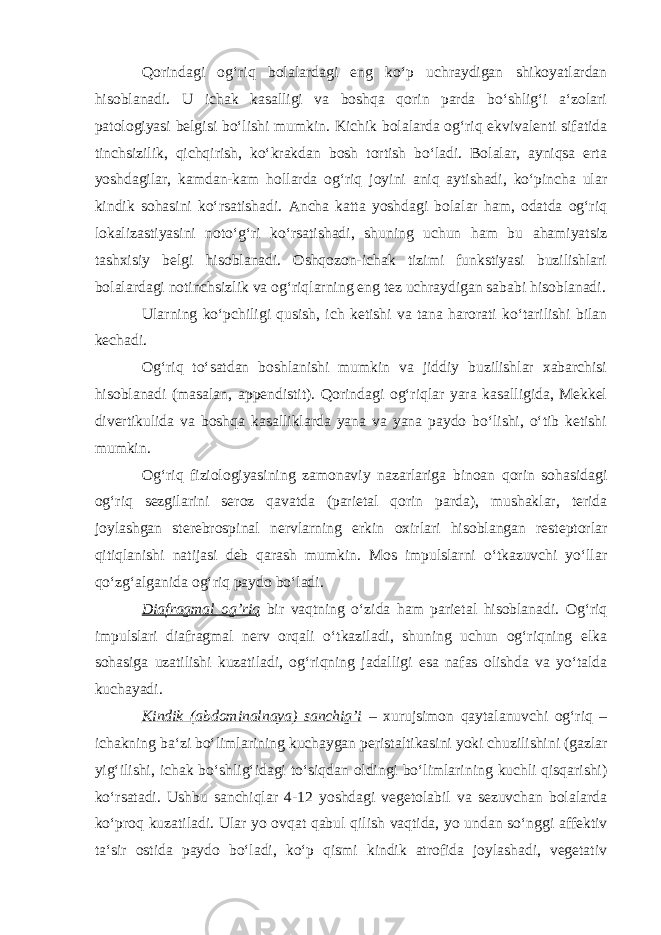 Qorindagi og‘riq bolalardagi eng ko‘p uchraydigan shikoyatlardan hisoblanadi. U ichak kasalligi va boshqa qorin parda bo‘shlig‘i a‘zolari patologiyasi belgisi bo‘lishi mumkin. Kichik bolalarda og‘riq ekvivalenti sifatida tinchsizilik, qichqirish, ko‘krakdan bosh tortish bo‘ladi. Bolalar, ayniqsa erta yoshdagilar, kamdan-kam hollarda og‘riq joyini aniq aytishadi, ko‘pincha ular kindik sohasini ko‘rsatishadi. Ancha katta yoshdagi bolalar ham, odatda og‘riq lokalizastiyasini noto‘g‘ri ko‘rsatishadi, shuning uchun ham bu ahamiyatsiz tashxisiy belgi hisoblanadi. Oshqozon-ichak tizimi funkstiyasi buzilishlari bolalardagi notinchsizlik va og‘riqlarning eng tez uchraydigan sababi hisoblanadi. Ularning ko‘pchiligi qusish, ich ketishi va tana harorati ko‘tarilishi bilan kechadi. Og‘riq to‘satdan boshlanishi mumkin va jiddiy buzilishlar xabarchisi hisoblanadi (masalan, appendistit). Qorindagi og‘riqlar yara kasalligida, Mekkel divertikulida va boshqa kasalliklarda yana va yana paydo bo‘lishi, o‘tib ketishi mumkin. Og‘riq fiziologiyasining zamonaviy nazarlariga binoan qorin sohasidagi og‘riq sezgilarini seroz qavatda (parietal qorin parda), mushaklar, terida joylashgan sterebrospinal nervlarning erkin oxirlari hisoblangan resteptorlar qitiqlanishi natijasi deb qarash mumkin. Mos impulslarni o‘tkazuvchi yo‘llar qo‘zg‘alganida og‘riq paydo bo‘ladi. Diafragmal og’riq bir vaqtning o‘zida ham parietal hisoblanadi. Og‘riq impulslari diafragmal nerv orqali o‘tkaziladi, shuning uchun og‘riqning elka sohasiga uzatilishi kuzatiladi, og‘riqning jadalligi esa nafas olishda va yo‘talda kuchayadi. Kindik (abdominalnaya) sanchig’i – xurujsimon qaytalanuvchi og‘riq – ichakning ba‘zi bo‘limlarining kuchaygan peristaltikasini yoki chuzilishini (gazlar yig‘ilishi, ichak bo‘shlig‘idagi to‘siqdan oldingi bo‘limlarining kuchli qisqarishi) ko‘rsatadi. Ushbu sanchiqlar 4-12 yoshdagi vegetolabil va sezuvchan bolalarda ko‘proq kuzatiladi. Ular yo ovqat qabul qilish vaqtida, yo undan so‘nggi affektiv ta‘sir ostida paydo bo‘ladi, ko‘p qismi kindik atrofida joylashadi, vegetativ 