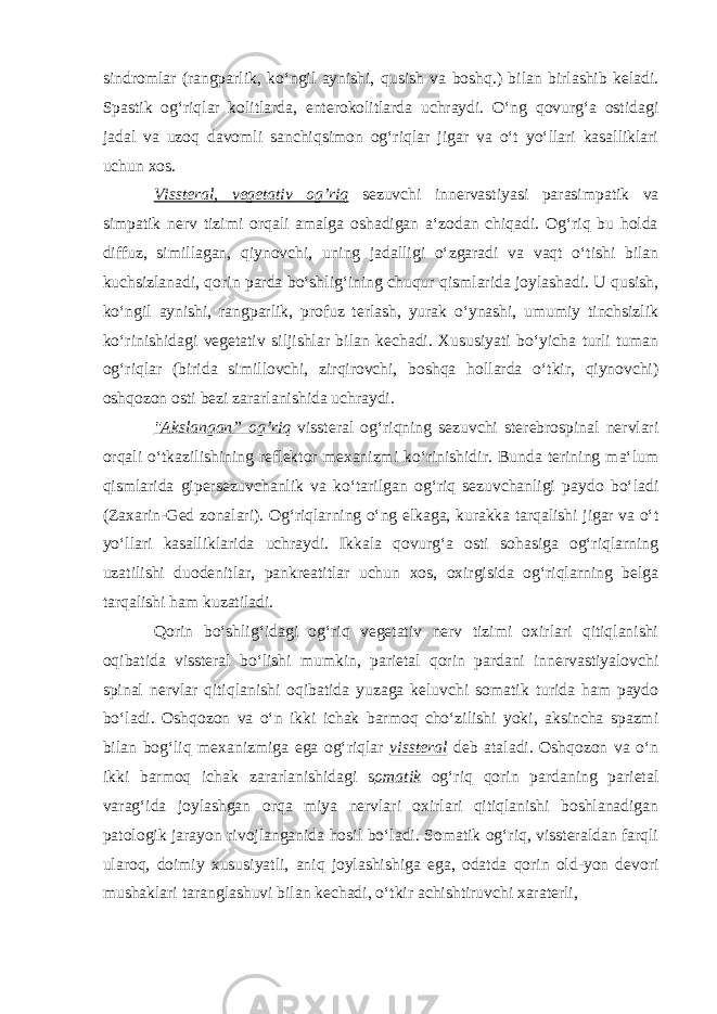 sindromlar (rangparlik, ko‘ngil aynishi, qusish va boshq.) bilan birlashib keladi. Spastik og‘riqlar kolitlarda, enterokolitlarda uchraydi. O‘ng qovurg‘a ostidagi jadal va uzoq davomli sanchiqsimon og‘riqlar jigar va o‘t yo‘llari kasalliklari uchun xos. Vissteral, vegetativ og’riq sezuvchi innervastiyasi parasimpatik va simpatik nerv tizimi orqali amalga oshadigan a‘zodan chiqadi. Og‘riq bu holda diffuz, simillagan, qiynovchi, uning jadalligi o‘zgaradi va vaqt o‘tishi bilan kuchsizlanadi, qorin parda bo‘shlig‘ining chuqur qismlarida joylashadi. U qusish, ko‘ngil aynishi, rangparlik, profuz terlash, yurak o‘ynashi, umumiy tinchsizlik ko‘rinishidagi vegetativ siljishlar bilan kechadi. Xususiyati bo‘yicha turli tuman og‘riqlar (birida simillovchi, zirqirovchi, boshqa hollarda o‘tkir, qiynovchi) oshqozon osti bezi zararlanishida uchraydi. &#34;Akslangan” og’riq vissteral og‘riqning sezuvchi sterebrospinal nervlari orqali o‘tkazilishining reflektor mexanizmi ko‘rinishidir. Bunda terining ma‘lum qismlarida gipersezuvchanlik va ko‘tarilgan og‘riq sezuvchanligi paydo bo‘ladi (Zaxarin-Ged zonalari). Og‘riqlarning o‘ng elkaga, kurakka tarqalishi jigar va o‘t yo‘llari kasalliklarida uchraydi. Ikkala qovurg‘a osti sohasiga og‘riqlarning uzatilishi duodenitlar, pankreatitlar uchun xos, oxirgisida og‘riqlarning belga tarqalishi ham kuzatiladi. Qorin bo‘shlig‘idagi og‘riq vegetativ nerv tizimi oxirlari qitiqlanishi oqibatida vissteral bo‘lishi mumkin, parietal qorin pardani innervastiyalovchi spinal nervlar qitiqlanishi oqibatida yuzaga keluvchi somatik turida ham paydo bo‘ladi. Oshqozon va o‘n ikki ichak barmoq cho‘zilishi yoki, aksincha spazmi bilan bog‘liq mexanizmiga ega og‘riqlar vissteral deb ataladi. Oshqozon va o‘n ikki barmoq ichak zararlanishidagi s omatik og‘riq qorin pardaning parietal varag‘ida joylashgan orqa miya nervlari oxirlari qitiqlanishi boshlanadigan patologik jarayon rivojlanganida hosil bo‘ladi. Somatik og‘riq, vissteraldan farqli ularoq, doimiy xususiyatli, aniq joylashishiga ega, odatda qorin old-yon devori mushaklari taranglashuvi bilan kechadi, o‘tkir achishtiruvchi xaraterli, 