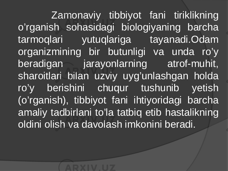  Zamonaviy tibbiyot fani tiriklikning o’rganish sohasidagi biologiyaning barcha tarmoqlari yutuqlariga tayanadi.Odam organizmining bir butunligi va unda ro’y beradigan jarayonlarning atrof-muhit, sharoitlari bilan uzviy uyg’unlashgan holda ro’y berishini chuqur tushunib yetish (o’rganish), tibbiyot fani ihtiyoridagi barcha amaliy tadbirlani to’la tatbiq etib hastalikning oldini olish va davolash imkonini beradi. 