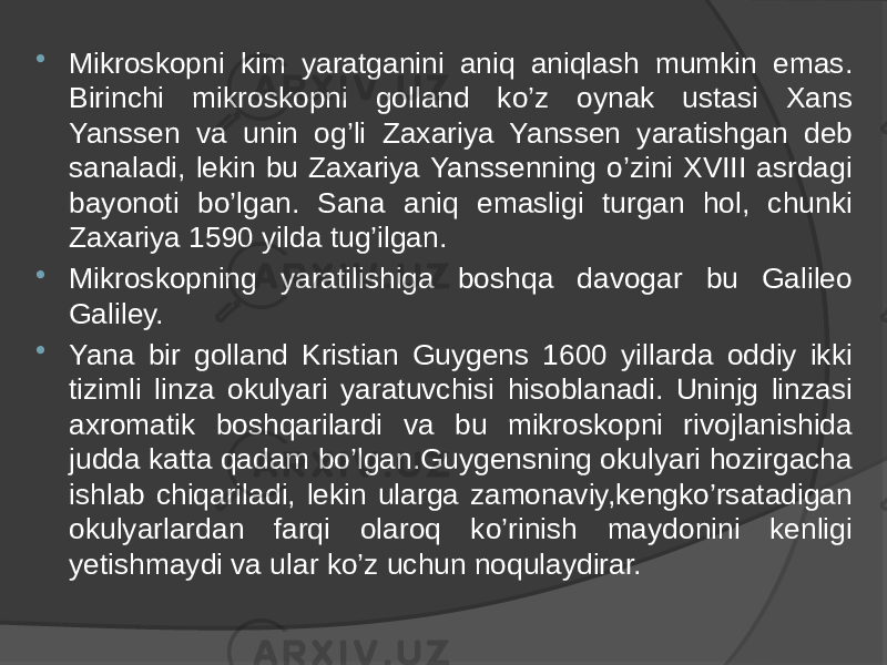  Mikroskopni kim yaratganini aniq aniqlash mumkin emas. Birinchi mikroskopni golland ko’z oynak ustasi Xans Yanssen va unin og’li Zaxariya Yanssen yaratishgan deb sanaladi, lekin bu Zaxariya Yanssenning o’zini XVIII asrdagi bayonoti bo’lgan. Sana aniq emasligi turgan hol, chunki Zaxariya 1590 yilda tug’ilgan.  Mikroskopning yaratilishiga boshqa davogar bu Galileo Galiley.  Yana bir golland Kristian Guygens 1600 yillarda oddiy ikki tizimli linza okulyari yaratuvchisi hisoblanadi. Uninjg linzasi axromatik boshqarilardi va bu mikroskopni rivojlanishida judda katta qadam bo’lgan.Guygensning okulyari hozirgacha ishlab chiqariladi, lekin ularga zamonaviy,kengko’rsatadigan okulyarlardan farqi olaroq ko’rinish maydonini kenligi yetishmaydi va ular ko’z uchun noqulaydirar. 