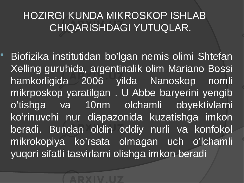  HOZIRGI KUNDA MIKROSKOP ISHLAB CHIQARISHDAGI YUTUQLAR.  Biofizika institutidan bo’lgan nemis olimi Shtefan Xelling guruhida, argentinalik olim Mariano Bossi hamkorligida 2006 yilda Nanoskop nomli mikrposkop yaratilgan . U Abbe baryerini yengib o’tishga va 10nm olchamli obyektivlarni ko’rinuvchi nur diapazonida kuzatishga imkon beradi. Bundan oldin oddiy nurli va konfokol mikrokopiya ko’rsata olmagan uch o’lchamli yuqori sifatli tasvirlarni olishga imkon beradi 