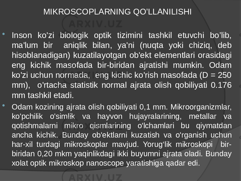 MIKROSCOPLARNING QO’LLANILISHI  Inson ko&#39;zi biologik optik tizimini tashkil etuvchi bo’lib, ma&#39;lum bir aniqlik bilan, ya&#39;ni (nuqta yoki chiziq, deb hisoblanadigan) kuzatilayotgan ob&#39;ekt elementlari orasidagi eng kichik masofada bir-biridan ajratishi mumkin. Odam ko&#39;zi uchun normada, eng kichic ko&#39;rish masofada (D = 250 mm), o&#39;rtacha statistik normal ajrata olish qobiliyati 0.176 mm tashkil etadi.  Odam kozining ajrata olish qobiliyati 0,1 mm. Mikroorganizmlar, ko&#39;pchilik o&#39;simlik va hayvon hujayralarining, metallar va qotishmalarni mikro qismlarining o&#39;lchamlari bu qiymatdan ancha kichik. Bunday ob&#39;ektlarni kuzatish va o&#39;rganish uchun har-xil turdagi mikroskoplar mavjud. Yorug‘lik mikroskopi bir- biridan 0,20 mkm yaqinlikdagi ikki buyumni ajrata oladi. Bunday xolat optik mikroskop nanoscope yaratishiga qadar edi. 