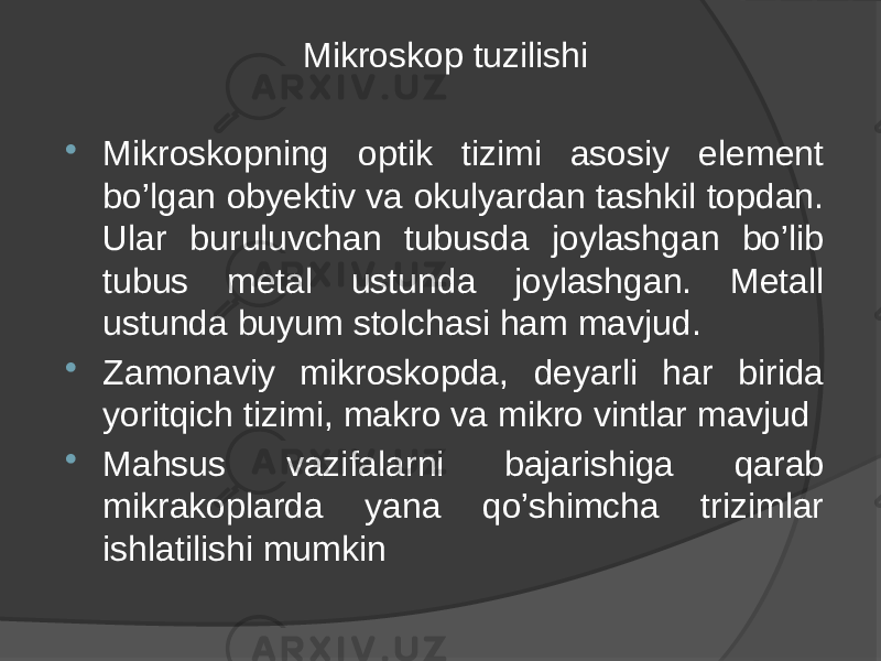 Mikroskop tuzilishi  Mikroskopning optik tizimi asosiy element bo’lgan obyektiv va okulyardan tashkil topdan. Ular buruluvchan tubusda joylashgan bo’lib tubus metal ustunda joylashgan. Metall ustunda buyum stolchasi ham mavjud.  Zamonaviy mikroskopda, deyarli har birida yoritqich tizimi, makro va mikro vintlar mavjud  Mahsus vazifalarni bajarishiga qarab mikrakoplarda yana qo’shimcha trizimlar ishlatilishi mumkin 