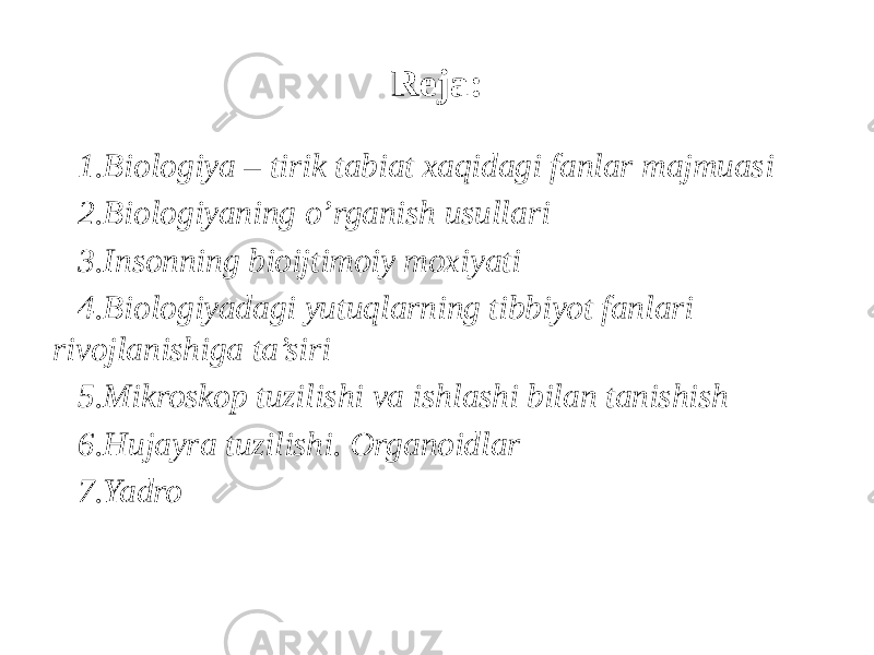 Reja: 1. Biologiya – tirik tabiat xaqidagi fanlar majmuasi 2. Biologiyaning o’rganish usullari 3. Insonning bioijtimoiy moxiyati 4. Biologiyadagi yutuqlarning tibbiyot fanlari rivojlanishiga ta’siri 5. Mikroskop tuzilishi va ishlashi bilan tanishish 6. Hujayra tuzilishi. Оrganoidlar 7. Yadro 