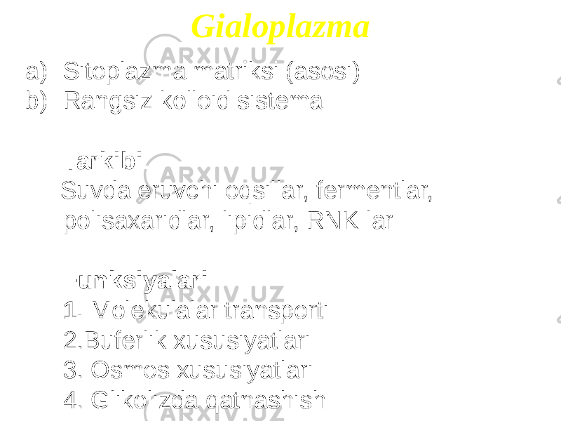 Gialoplazma a) Sitoplazma matriksi (asosi) b) Rangsiz kolloid sistema Tarkibi: Suvda eruvchi oqsillar, fermentlar, polisaxaridlar, lipidlar, RNK lar Funksiyalari: 1. Molekulalar transporti 2.Buferlik xususiyatlari 3. Osmos xususiyatlari 4. Glikolizda qatnashish 