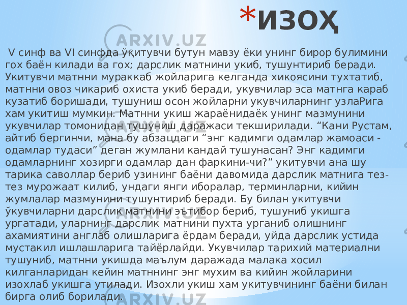 * ИЗОҲ V синф ва VI синфда ўқитувчи бутун мавзу ёки унинг бирор булимини гох баён килади ва гох; дарслик матнини укиб, тушунтириб беради. Укитувчи матнни мураккаб жойларига келганда хикоясини тухтатиб, матнни овоз чикариб охиста укиб беради, укувчилар эса матнга караб кузатиб боришади, тушуниш осон жойларни укувчиларнинг узлаРига хам укитиш мумкин. Матнни укиш жараёнидаёк унинг мазмунини укувчилар томонидан тушуниш даражаси текширилади. “Кани Рустам, айтиб бергинчи, мана бу абзацдаги “энг кадимги одамлар жамоаси - одамлар тудаси” деган жумлани кандай тушунасан? Энг кадимги одамларнинг хозирги одамлар дан фаркини-чи?” укитувчи ана шу тарика саволлар бериб узининг баёни давомида дарслик матнига тез- тез мурожаат килиб, ундаги янги иборалар, терминларни, кийин жумлалар мазмунини тушунтириб беради. Бу билан укитувчи ўкувчиларни дарслик матнини эътибор бериб, тушуниб укишга ургатади, уларнинг дарслик матнини пухта урганиб олишнинг ахамиятини англаб олишларига ёрдам беради, уйда дарслик устида мустакил ишлашларига тайёрлайди. Укувчилар тарихий материални тушуниб, матнни укишда маълум даражада малака хосил килганларидан кейин матннинг энг мухим ва кийин жойларини изохлаб укишга утилади. Изохли укиш хам укитувчининг баёни билан бирга олиб борилади. 