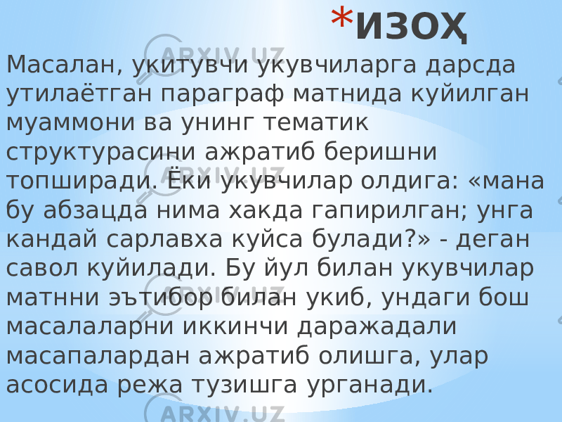 * ИЗОҲ Масалан, укитувчи укувчиларга дарсда утилаётган параграф матнида куйилган муаммони ва унинг тематик структурасини ажратиб беришни топширади. Ёки укувчилар олдига: «мана бу абзацда нима хакда гапирилган; унга кандай сарлавха куйса булади?» - деган савол куйилади. Бу йул билан укувчилар матнни эътибор билан укиб, ундаги бош масалаларни иккинчи даражадали масапалардан ажратиб олишга, улар асосида режа тузишга урганади. 