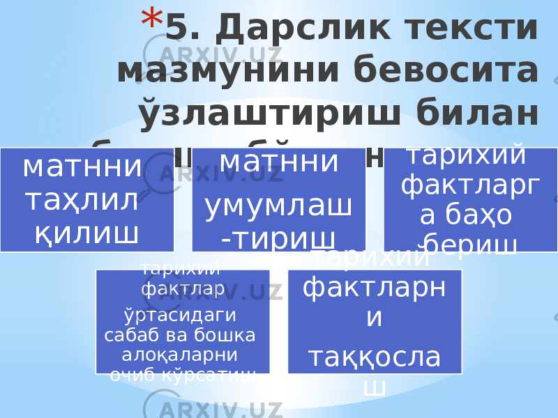 * 5. Дарслик тексти мазмунини бевосита ўзлаштириш билан боғлик бўлган ишлар: матнни таҳлил қилиш матнни умумлаш -тириш тарихий фактларг а баҳо бериш тарихий фактлар ўртасидаги сабаб ва бошка алоқаларни очиб кўрсатиш тарихий фактларн и таққосла ш 