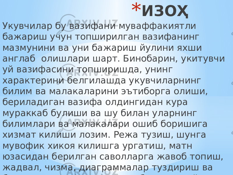 * ИЗОҲ Укувчилар бу вазифани муваффакиятли бажариш учун топширилган вазифанинг мазмунини ва уни бажариш йулини яхши англаб олишлари шарт. Бинобарин, укитувчи уй вазифасини топширишда, унинг характерини белгилашда укувчиларнинг билим ва малакаларини эътиборга олиши, бериладиган вазифа олдингидан кура мураккаб булиши ва шу билан уларнинг билимлари ва малакалари ошиб боришига хизмат килиши лозим. Режа тузиш, шунга мувофик хикоя килишга ургатиш, матн юзасидан берилган саволларга жавоб топиш, жадвал, чизма, диаграммалар туздириш ва бошка хил график ишларни бажариш уй вазифасини ижодий ва мустакил бажариш намуналаридир. 