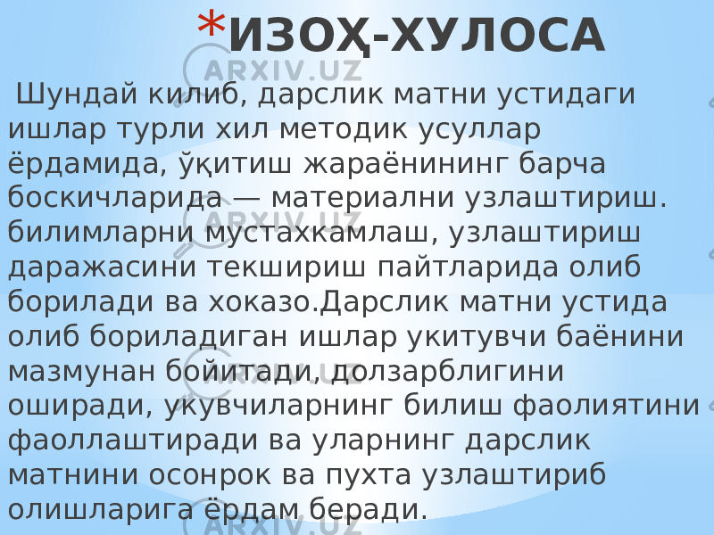 * ИЗОҲ-ХУЛОСА Шундай килиб, дарслик матни устидаги ишлар турли хил методик усуллар ёрдамида, ўқитиш жараёнининг барча боскичларида — материални узлаштириш. билимларни мустахкамлаш, узлаштириш даражасини текшириш пайтларида олиб борилади ва хоказо.Дарслик матни устида олиб бориладиган ишлар укитувчи баёнини мазмунан бойитади, долзарблигини оширади, укувчиларнинг билиш фаолиятини фаоллаштиради ва уларнинг дарслик матнини осонрок ва пухта узлаштириб олишларига ёрдам беради. 