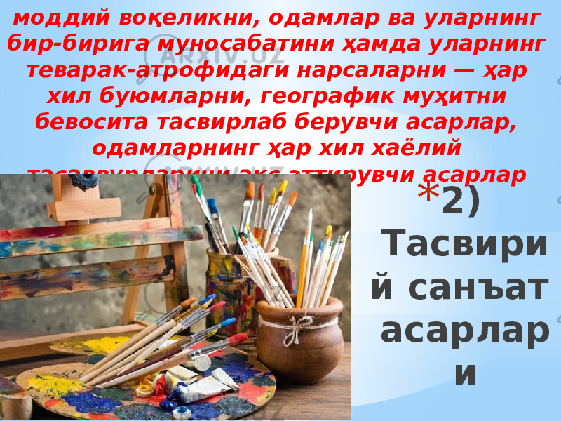 * 2) Тасвири й санъат асарлар имоддий воқеликни, одамлар ва уларнинг бир-бирига муносабатини ҳамда уларнинг теварак-атрофидаги нарсаларни — ҳар хил буюмларни, географик муҳитни бевосита тасвирлаб берувчи асарлар, одамларнинг ҳар хил хаёлий тасаввурларини акс эттирувчи асарлар киради. 