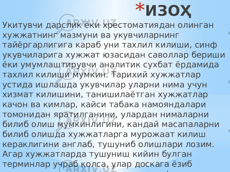 * ИЗОҲ Укитувчи дарслик ёки хрестоматиядан олинган хужжатнинг мазмуни ва укувчиларнинг тайёргарлигига караб уни тахлил килиши, синф укувчиларига хужжат юзасидан саволлар бериши ёки умумлаштирувчи аналитик сухбат ёрдамида тахлил килиши мумкин. Тарихий хужжатлар устида ишлашда укувчилар уларни нима учун хизмат килишини, танишилаётган хужжатлар качон ва кимлар, кайси табака намояндалари томонидан яратилганини, улардан нималарни билиб олиш мумкинлигини, кандай масапаларни билиб олишда хужжатларга мурожаат килиш кераклигини англаб, тушуниб олишлари лозим. Агар хужжатларда тушуниш кийин булган терминлар учраб колса, улар доскага ёзиб тушунтирилади, укувчилар лугат дафтарчасига ёзиб олади. 