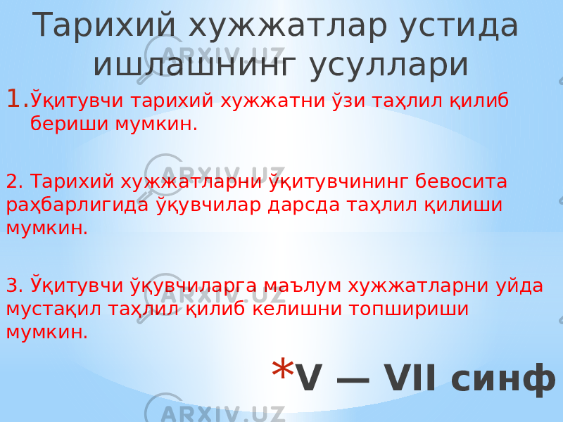 * V — VII синф Тарихий хужжатлар устида ишлашнинг усуллари 1. Ўқитувчи тарихий хужжатни ўзи таҳлил қилиб бериши мумкин. 2. Тарихий хужжатларни ўқитувчининг бевосита раҳбарлигида ўқувчилар дарсда таҳлил қилиши мумкин. 3. Ўқитувчи ўқувчиларга маълум хужжатларни уйда мустақил таҳлил қилиб келишни топшириши мумкин. 