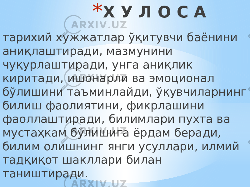 * Х У Л О С А тарихий хужжатлар ўқитувчи баёнини аниқлаштиради, мазмунини чуқурлаштиради, унга аниқлик киритади, ишонарли ва эмоционал бўлишини таъминлайди, ўқувчиларнинг билиш фаолиятини, фикрлашини фаоллаштиради, билимлари пухта ва мустаҳкам бўлишига ёрдам беради, билим олишнинг янги усуллари, илмий тадқиқот шакллари билан таништиради. 