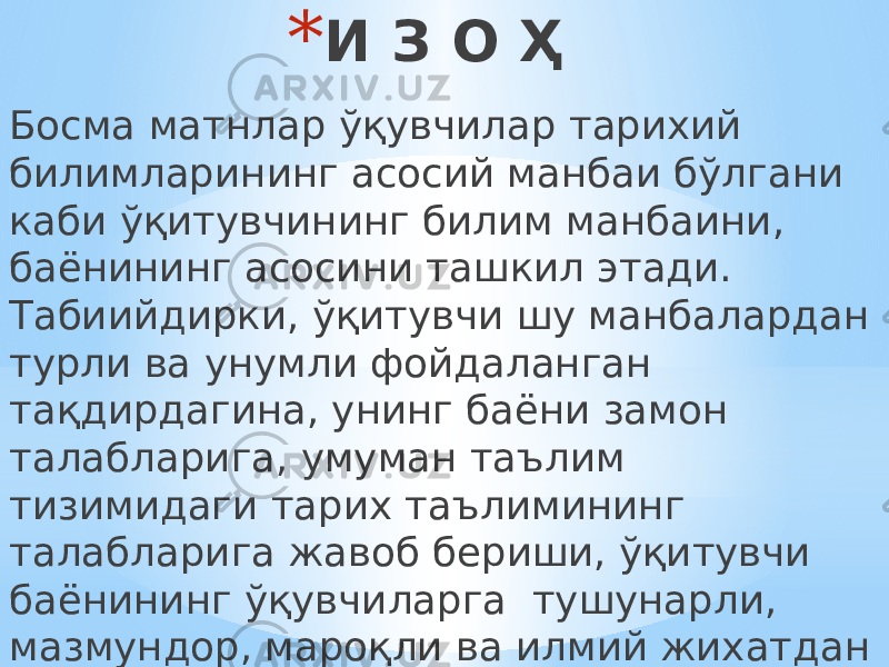 * И З О Ҳ Босма матнлар ўқувчилар тарихий билимларининг асосий манбаи бўлгани каби ўқитувчининг билим манбаини, баёнининг асосини ташкил этади. Табиийдирки, ўқитувчи шу манбалардан турли ва унумли фойдаланган тақдирдагина, унинг баёни замон талабларига, умуман таълим тизимидаги тарих таълимининг талабларига жавоб бериши, ўқитувчи баёнининг ўқувчиларга тушунарли, мазмундор, мароқли ва илмий жихатдан ишонарли, образли ва таъсирли бўлиши мумкин. 